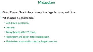 Midazolam
• Side effects : Respiratory depression, hypotension, sedation.
• When used as an infusion:
• Withdrawal syndrome,
• Delirium,
• Tachyphylaxis after 72 hours,
• Respiratory and cough reflex suppression,
• Metabolites accumulation post prolonged infusion.
 