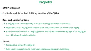 Propofol
• NMDA antagonist
• Positively modulates the inhibitory function of the GABA
• Dose and administration :
• 1-2mg/kg bolus administered by IV infusion over approximately five minutes
• Repeated (0.5 to 2 mg/kg) until seizures stop, up to a maximum total dose of 10 mg/kg.
• Start continuous infusion at 1 mg/kg per hour and increase infusion rate (steps of 0.5 mg/kg/hr
every 10 minutes) up to 5mg/kg/hr.
• Target :
• To maintain a seizure-free state or
• Burst suppression pattern on continuous electroencephalogram monitoring
 
