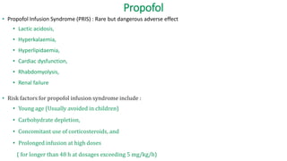 Propofol
• Propofol Infusion Syndrome (PRIS) : Rare but dangerous adverse effect
• Lactic acidosis,
• Hyperkalaemia,
• Hyperlipidaemia,
• Cardiac dysfunction,
• Rhabdomyolysis,
• Renal failure
• Risk factors for propofol infusion syndrome include :
• Young age (Usually avoided in children)
• Carbohydrate depletion,
• Concomitant use of corticosteroids, and
• Prolonged infusion at high doses
( for longer than 48 h at dosages exceeding 5 mg/kg/h)
 