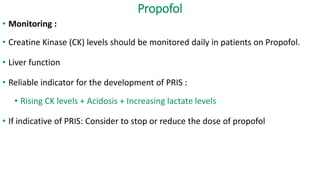Propofol
• Monitoring :
• Creatine Kinase (CK) levels should be monitored daily in patients on Propofol.
• Liver function
• Reliable indicator for the development of PRIS :
• Rising CK levels + Acidosis + Increasing lactate levels
• If indicative of PRIS: Consider to stop or reduce the dose of propofol
 