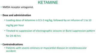 KETAMINE
• NMDA receptor antagonist.
• Dose and administration
• Loading dose of ketamine is 0.5-2 mg/kg, followed by an infusion of 1 to 10
mg/kg per hour
• Titrated to suppression of electrographic seizures or Burst suppression pattern
for 24-48 hrs
• Contraindications
• Patients with severe coronary or myocardial disease or cerebrovascular
accident
 