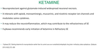 KETAMINE
• Neuroprotectant against glutamate-induced widespread neuronal necrosis.
• It interacts with opioid, monoaminergic, muscarinic, and nicotinic receptor ion channels and
modulates some cytokines.
• It may reduce the neuroinflammation, which may contribute to the refractoriness of SE
• Fujikawa recommends early initiation of ketamine in Refractory SE
• Fujikawa DG. Starting ketamine for neuroprotection earlier than its current use as an anesthetic/antiepileptic drug late in refractory status epilepticus. Epilepsia.
2019; 60(5):373–380
 