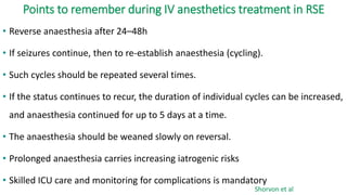 Points to remember during IV anesthetics treatment in RSE
• Reverse anaesthesia after 24–48h
• If seizures continue, then to re-establish anaesthesia (cycling).
• Such cycles should be repeated several times.
• If the status continues to recur, the duration of individual cycles can be increased,
and anaesthesia continued for up to 5 days at a time.
• The anaesthesia should be weaned slowly on reversal.
• Prolonged anaesthesia carries increasing iatrogenic risks
• Skilled ICU care and monitoring for complications is mandatory
Shorvon et al
 