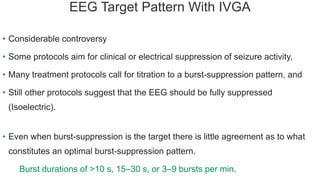 EEG Target Pattern With IVGA
• Considerable controversy
• Some protocols aim for clinical or electrical suppression of seizure activity,
• Many treatment protocols call for titration to a burst-suppression pattern, and
• Still other protocols suggest that the EEG should be fully suppressed
(Isoelectric).
• Even when burst-suppression is the target there is little agreement as to what
constitutes an optimal burst-suppression pattern.
Burst durations of >10 s, 15–30 s, or 3–9 bursts per min.
 