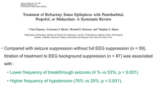 • Compared with seizure suppression without full EEG suppression (n = 59),
titration of treatment to EEG background suppression (n = 87) was associated
with :
• Lower frequency of breakthrough seizures (4 % vs 53%; p < 0.001)
• Higher frequency of hypotension (76% vs 29%; p < 0.001).
 