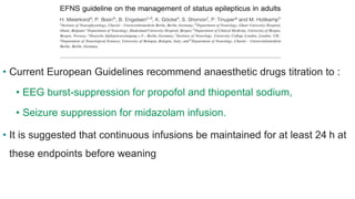 • Current European Guidelines recommend anaesthetic drugs titration to :
• EEG burst-suppression for propofol and thiopental sodium,
• Seizure suppression for midazolam infusion.
• It is suggested that continuous infusions be maintained for at least 24 h at
these endpoints before weaning
 