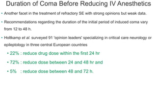 Duration of Coma Before Reducing IV Anesthetics
• Another facet in the treatment of refractory SE with strong opinions but weak data.
• Recommendations regarding the duration of the initial period of induced coma vary
from 12 to 48 h.
• Holtkamp et al. surveyed 91 'opinion leaders' specializing in critical care neurology or
epileptology in three central European countries
• 22% : reduce drug dose within the first 24 hr
• 72% : reduce dose between 24 and 48 hr and
• 5% : reduce dose between 48 and 72 h.
 