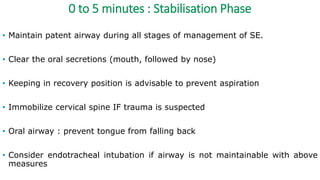 0 to 5 minutes : Stabilisation Phase
• Maintain patent airway during all stages of management of SE.
• Clear the oral secretions (mouth, followed by nose)
• Keeping in recovery position is advisable to prevent aspiration
• Immobilize cervical spine IF trauma is suspected
• Oral airway : prevent tongue from falling back
• Consider endotracheal intubation if airway is not maintainable with above
measures
 