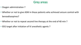 Grey areas
• Oxygen administration ?
• Whether or not to give ASM in those patients who achieved seizure control with
benzodiazepines?
• Whether or not to repeat second line therapy at the end of 40 min ?
• EEG target after initiation of IV anesthetic agents ?
 