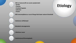 tions
Etiology
50% of seizures/SE are acute symptomatic
–Stroke
–Trauma
–Cerebral hypoxia
–Infection
–Tumor
AED noncompliance or use of drugs that lower seizure threshold
Substance withdrawal
Metabolic derangements
Infectious cause
Autoimmune/Paraneoplastic
 