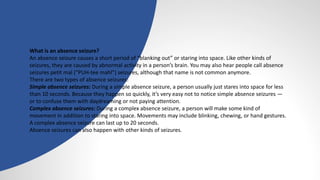 What is an absence seizure?
An absence seizure causes a short period of “blanking out” or staring into space. Like other kinds of
seizures, they are caused by abnormal activity in a person’s brain. You may also hear people call absence
seizures petit mal (“PUH-tee mahl”) seizures, although that name is not common anymore.
There are two types of absence seizures:
Simple absence seizures: During a simple absence seizure, a person usually just stares into space for less
than 10 seconds. Because they happen so quickly, it’s very easy not to notice simple absence seizures —
or to confuse them with daydreaming or not paying attention.
Complex absence seizures: During a complex absence seizure, a person will make some kind of
movement in addition to staring into space. Movements may include blinking, chewing, or hand gestures.
A complex absence seizure can last up to 20 seconds.
Absence seizures can also happen with other kinds of seizures.
 