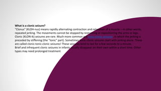 What is a clonic seizure?
"Clonus" (KLOH-nus) means rapidly alternating contraction and relaxation of a muscle -- in other words,
repeated jerking. The movements cannot be stopped by restraining or repositioning the arms or legs.
Clonic (KLON-ik) seizures are rare. Much more common are tonic-clonic seizures, in which the jerking is
preceded by stiffening (the "tonic" part). Sometimes tonic-clonic seizures start with jerking alone. These
are called clonic-tonic-clonic seizures! These seizures tend to last for a few seconds to a minute.
Brief and infrequent clonic seizures in infants usually disappear on their own within a short time. Other
types may need prolonged treatment
 