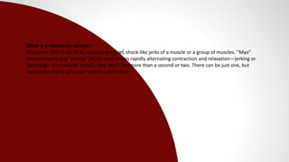 What is a myoclonic seizure?
Myoclonic (MY-o-KLON-ik) seizures are brief, shock-like jerks of a muscle or a group of muscles. "Myo"
means muscle and "clonus" (KLOH-nus) means rapidly alternating contraction and relaxation—jerking or
twitching—of a muscle. Usually they don't last more than a second or two. There can be just one, but
sometimes many will occur within a short time.
 