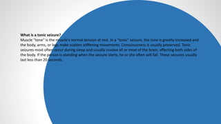 What is a tonic seizure?
Muscle "tone" is the muscle's normal tension at rest. In a "tonic" seizure, the tone is greatly increased and
the body, arms, or legs make sudden stiffening movements. Consciousness is usually preserved. Tonic
seizures most often occur during sleep and usually involve all or most of the brain, affecting both sides of
the body. If the person is standing when the seizure starts, he or she often will fall. These seizures usually
last less than 20 seconds.
 