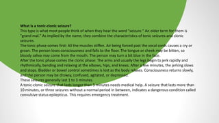 What is a tonic-clonic seizure?
This type is what most people think of when they hear the word "seizure." An older term for them is
"grand mal." As implied by the name, they combine the characteristics of tonic seizures and clonic
seizures.
The tonic phase comes first: All the muscles stiffen. Air being forced past the vocal cords causes a cry or
groan. The person loses consciousness and falls to the floor. The tongue or cheek may be bitten, so
bloody saliva may come from the mouth. The person may turn a bit blue in the face.
After the tonic phase comes the clonic phase: The arms and usually the legs begin to jerk rapidly and
rhythmically, bending and relaxing at the elbows, hips, and knees. After a few minutes, the jerking slows
and stops. Bladder or bowel control sometimes is lost as the body relaxes. Consciousness returns slowly,
and the person may be drowsy, confused, agitated, or depressed.
These seizures generally last 1 to 3 minutes.
A tonic-clonic seizure that lasts longer than 5 minutes needs medical help. A seizure that lasts more than
10 minutes, or three seizures without a normal period in between, indicates a dangerous condition called
convulsive status epilepticus. This requires emergency treatment.
 