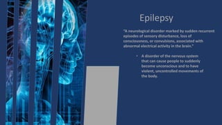 Epilepsy
“A neurological disorder marked by sudden recurrent
episodes of sensory disturbance, loss of
consciousness, or convulsions, associated with
abnormal electrical activity in the brain.”
• A disorder of the nervous system
that can cause people to suddenly
become unconscious and to have
violent, uncontrolled movements of
the body.
 