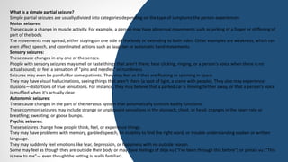What is a simple partial seizure?
Simple partial seizures are usually divided into categories depending on the type of symptoms the person experiences:
Motor seizures:
These cause a change in muscle activity. For example, a person may have abnormal movements such as jerking of a finger or stiffening of
part of the body.
The movements may spread, either staying on one side of the body or extending to both sides. Other examples are weakness, which can
even affect speech, and coordinated actions such as laughter or automatic hand movements.
Sensory seizures:
These cause changes in any one of the senses.
People with sensory seizures may smell or taste things that aren't there; hear clicking, ringing, or a person's voice when there is no
actual sound; or feel a sensation of "pins and needles" or numbness.
Seizures may even be painful for some patients. They may feel as if they are floating or spinning in space.
They may have visual hallucinations, seeing things that aren't there (a spot of light, a scene with people). They also may experience
illusions—distortions of true sensations. For instance, they may believe that a parked car is moving farther away, or that a person's voice
is muffled when it's actually clear.
Autonomic seizures:
These cause changes in the part of the nervous system that automatically controls bodily functions.
These common seizures may include strange or unpleasant sensations in the stomach, chest, or head; changes in the heart rate or
breathing; sweating; or goose bumps.
Psychic seizures:
These seizures change how people think, feel, or experience things.
They may have problems with memory, garbled speech, an inability to find the right word, or trouble understanding spoken or written
language.
They may suddenly feel emotions like fear, depression, or happiness with no outside reason.
Some may feel as though they are outside their body or may have feelings of déja vu ("I've been through this before") or jamais vu ("This
is new to me"— even though the setting is really familiar).
 