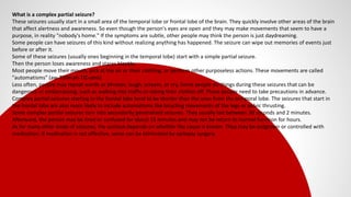 What is a complex partial seizure?
These seizures usually start in a small area of the temporal lobe or frontal lobe of the brain. They quickly involve other areas of the brain
that affect alertness and awareness. So even though the person's eyes are open and they may make movements that seem to have a
purpose, in reality "nobody's home." If the symptoms are subtle, other people may think the person is just daydreaming.
Some people can have seizures of this kind without realizing anything has happened. The seizure can wipe out memories of events just
before or after it.
Some of these seizures (usually ones beginning in the temporal lobe) start with a simple partial seizure.
Then the person loses awareness and stares blankly.
Most people move their mouth, pick at the air or their clothing, or perform other purposeless actions. These movements are called
"automatisms" (aw-TOM-ah-TIZ-ums).
Less often, people may repeat words or phrases, laugh, scream, or cry. Some people do things during these seizures that can be
dangerous or embarrassing, such as walking into traffic or taking their clothes off. These people need to take precautions in advance.
Complex partial seizures starting in the frontal lobe tend to be shorter than the ones from the temporal lobe. The seizures that start in
the frontal lobe are also more likely to include automatisms like bicycling movements of the legs or pelvic thrusting.
Some complex partial seizures turn into secondarily generalized seizures. They usually last between 30 seconds and 2 minutes.
Afterward, the person may be tired or confused for about 15 minutes and may not be return to normal function for hours.
As for many other kinds of seizures, the outlook depends on whether the cause is known. They may be outgrown or controlled with
medication. If medication is not effective, some can be eliminated by epilepsy surgery.
 