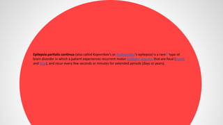 Epilepsia partialis continua (also called Kojevnikov's or Kozhevnikov's epilepsia) is a rare[1] type of
brain disorder in which a patient experiences recurrent motor epileptic seizures that are focal (hands
and face), and recur every few seconds or minutes for extended periods (days or years).
 