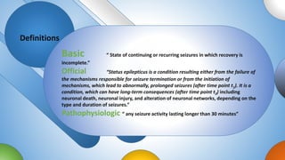 Definitions
Basic “ State of continuing or recurring seizures in which recovery is
incomplete.”
Official “Status epilepticus is a condition resulting either from the failure of
the mechanisms responsible for seizure termination or from the initiation of
mechanisms, which lead to abnormally, prolonged seizures (after time point t1). It is a
condition, which can have long-term consequences (after time point t2) including
neuronal death, neuronal injury, and alteration of neuronal networks, depending on the
type and duration of seizures.”
Pathophysiologic “ any seizure activity lasting longer than 30 minutes”
 
