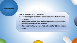Definitions
Status epilepticus occurs when….
• The active part of a tonic-clonic seizure lasts 5 minutes
or longer
• A person goes into a second seizure without recovering
consciousness from the first one
• If a person is having repeated seizures for 30 minutes or
longer
 
