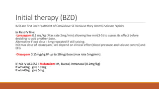 Initial therapy (BZD)
BZD are first line treatment of Convulsive SE because they control Seizure rapidly.
In First IV line:
-Lorazepam 0.1 mg/kg (Max rate 2mg/min) allowing few min(3-5) to assess its effect before
deciding to add another dose.
Alternative Fixed dose : 4mg repeated if still seizing.
NO max dose of lorazepam ; we depend on clinical effect(blood pressure and seizure control)and
EEG
-Diazepam 0.15mg/kg IV up to 10mg/dose (max rate 5mg/min)
IF NO IV ACCESS : Midazolam IM, Buccal, Intranasal (0.2mg/kg)
If wt>40kg give 10 mg
If wt<40kg give 5mg
 