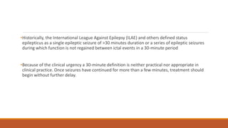 •Historically, the International League Against Epilepsy (ILAE) and others defined status
epilepticus as a single epileptic seizure of >30 minutes duration or a series of epileptic seizures
during which function is not regained between ictal events in a 30-minute period
•Because of the clinical urgency a 30-minute definition is neither practical nor appropriate in
clinical practice. Once seizures have continued for more than a few minutes, treatment should
begin without further delay.
 