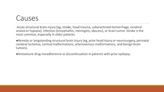Causes
Acute structural brain injury (eg, stroke, head trauma, subarachnoid hemorrhage, cerebral
anoxia or hypoxia), infection (encephalitis, meningitis, abscess), or brain tumor. Stroke is the
most common, especially in older patients.
●Remote or longstanding structural brain injury (eg, prior head injury or neurosurgery, perinatal
cerebral ischemia, cortical malformations, arteriovenous malformations, and benign brain
tumors).
●Antiseizure drug nonadherence or discontinuation in patients with prior epilepsy.
 