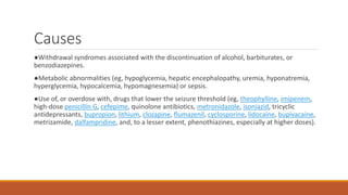 Causes
●Withdrawal syndromes associated with the discontinuation of alcohol, barbiturates, or
benzodiazepines.
●Metabolic abnormalities (eg, hypoglycemia, hepatic encephalopathy, uremia, hyponatremia,
hyperglycemia, hypocalcemia, hypomagnesemia) or sepsis.
●Use of, or overdose with, drugs that lower the seizure threshold (eg, theophylline, imipenem,
high-dose penicillin G, cefepime, quinolone antibiotics, metronidazole, isoniazid, tricyclic
antidepressants, bupropion, lithium, clozapine, flumazenil, cyclosporine, lidocaine, bupivacaine,
metrizamide, dalfampridine, and, to a lesser extent, phenothiazines, especially at higher doses).
 