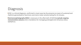 Diagnosis
•GCSE is a clinical diagnosis, confirmed in most cases by the presence on exam of sustained and
rhythmic generalized or focal tonic and clonic motor activity lasting for ≥5 minutes.
•Electroencephalography (EEG) is necessary in the aftermath of GCSE to exclude ongoing
nonconvulsive seizures and is mandatory for managing prolonged and refractory status
epilepticus.
 