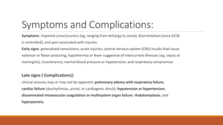 Symptoms and Complications:
Symptoms: impaired consciousness (eg, ranging from lethargy to coma); disorientation (once GCSE
is controlled); and pain associated with injuries.
Early signs: generalized convulsions; acute injuries; central nervous system (CNS) insults that cause
extensor or flexor posturing; hypothermia or fever suggestive of intercurrent illnesses (eg, sepsis or
meningitis); incontinence; normal blood pressure or hypotension; and respiratory compromise.
Late signs ( Complications):
clinical seizures may or may not be apparent; pulmonary edema with respiratory failure;
cardiac failure (dysrhythmias, arrest, or cardiogenic shock); hypotension or hypertension;
disseminated intravascular coagulation or multisystem organ failure; rhabdomyolysis; and
hyperpyrexia.
 