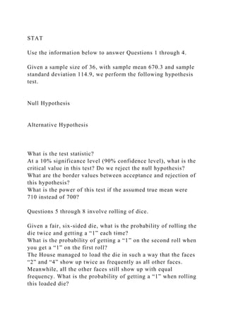 STAT
Use the information below to answer Questions 1 through 4.
Given a sample size of 36, with sample mean 670.3 and sample
standard deviation 114.9, we perform the following hypothesis
test.
Null Hypothesis
Alternative Hypothesis
What is the test statistic?
At a 10% significance level (90% confidence level), what is the
critical value in this test? Do we reject the null hypothesis?
What are the border values between acceptance and rejection of
this hypothesis?
What is the power of this test if the assumed true mean were
710 instead of 700?
Questions 5 through 8 involve rolling of dice.
Given a fair, six-sided die, what is the probability of rolling the
die twice and getting a “1” each time?
What is the probability of getting a “1” on the second roll when
you get a “1” on the first roll?
The House managed to load the die in such a way that the faces
“2” and “4” show up twice as frequently as all other faces.
Meanwhile, all the other faces still show up with equal
frequency. What is the probability of getting a “1” when rolling
this loaded die?
 