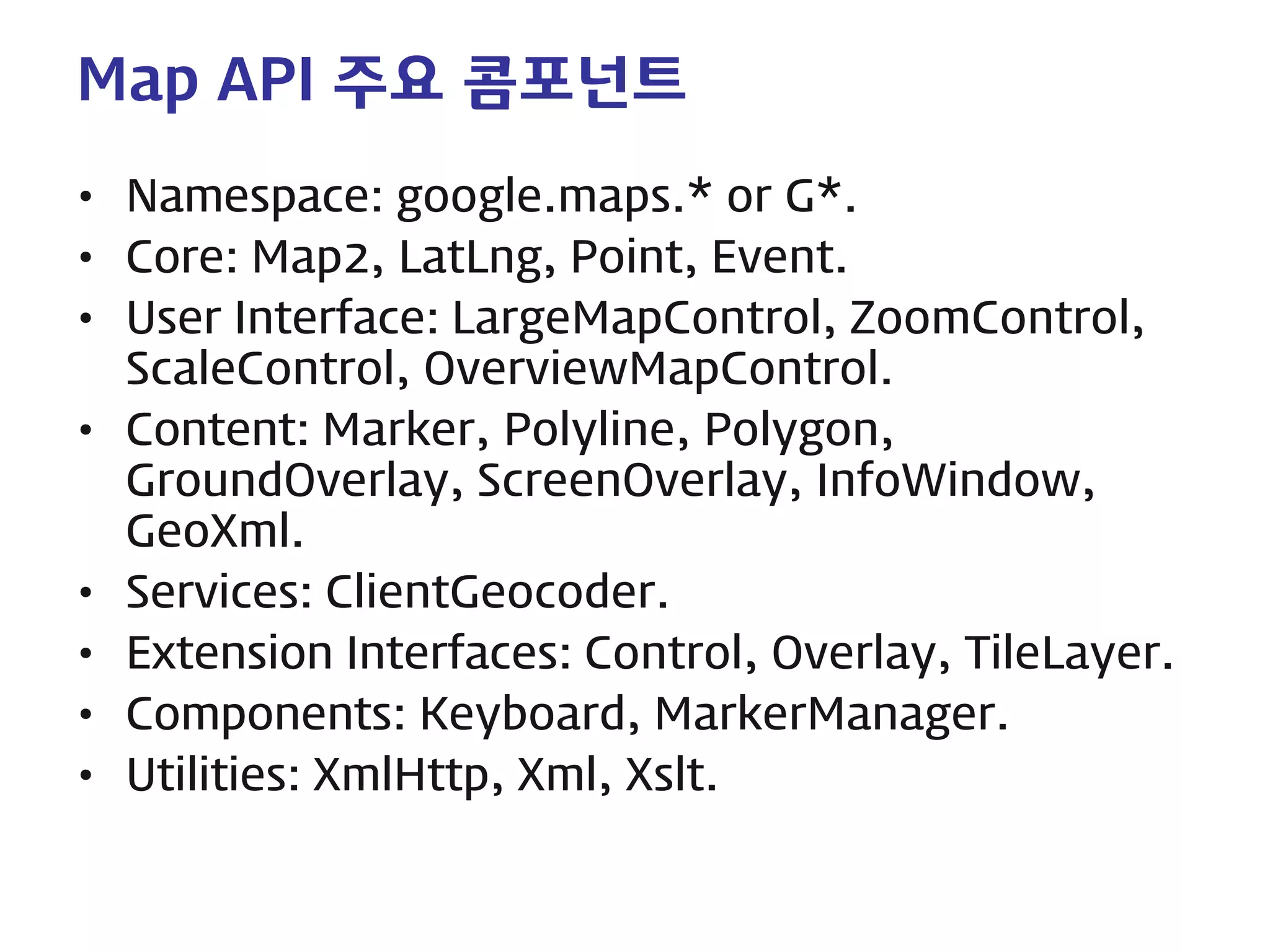 Map API 주요 콤포넌트 
• 
Namespace: google.maps.* or G*. 
• 
Core: Map2, LatLng, Point, Event. 
• 
User Interface: LargeMapControl, ZoomControl, ScaleControl, OverviewMapControl. 
• 
Content: Marker, Polyline, Polygon, GroundOverlay, ScreenOverlay, InfoWindow, GeoXml. 
• 
Services: ClientGeocoder. 
• 
Extension Interfaces: Control, Overlay, TileLayer. 
• 
Components: Keyboard, MarkerManager. 
• 
Utilities: XmlHttp, Xml, Xslt.  