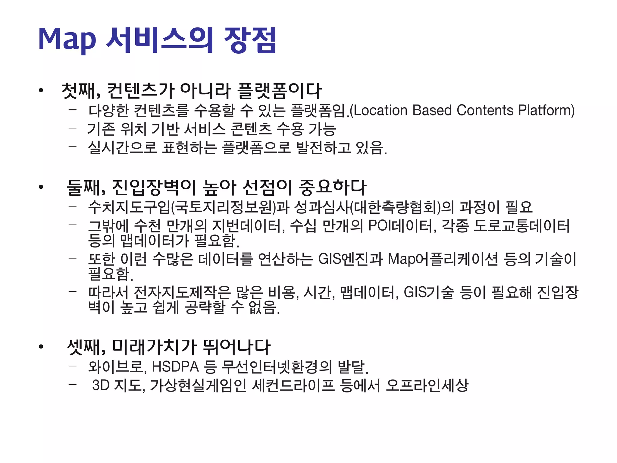 1-3. 지도서비스의 가치 
Map 서비스의 장점 
• 
첫째, 컨텐츠가 아니라 플랫폼이다 
– 
다양한 컨텐츠를 수용할 수 있는 플랫폼임.(Location Based Contents Platform) 
– 
기존 위치 기반 서비스 콘텐츠 수용 가능 
– 
실시간으로 표현하는 플랫폼으로 발전하고 있음. 
• 
둘째, 진입장벽이 높아 선점이 중요하다 
– 
수치지도구입(국토지리정보원)과 성과심사(대한측량협회)의 과정이 필요 
– 
그밖에 수천 만개의 지번데이터, 수십 만개의 POI데이터, 각종 도로교통데이터 등의 맵데이터가 필요함. 
– 
또한 이런 수많은 데이터를 연산하는 GIS엔진과 Map어플리케이션 등의 기술이 필요함. 
– 
따라서 전자지도제작은 많은 비용, 시간, 맵데이터, GIS기술 등이 필요해 진입장벽이 높고 쉽게 공략할 수 없음. 
• 
셋째, 미래가치가 뛰어나다 
– 
와이브로, HSDPA 등 무선인터넷환경의 발달. 
– 
3D 지도, 가상현실게임인 세컨드라이프 등에서 오프라인세상  