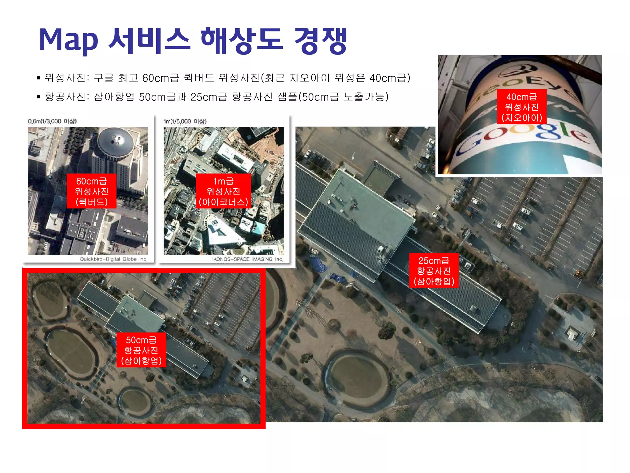 60cm급 
위성사진 
(퀵버드) 
1m급 
위성사진 
(아이코너스) 
50cm급 
항공사진 
(삼아항업) 
25cm급 
항공사진 
(삼아항업) 
 
위성사진: 구글 최고 60cm급 퀵버드 위성사진(최근 지오아이 위성은 40cm급) 
 
항공사진: 삼아항업 50cm급과 25cm급 항공사진 샘플(50cm급 노출가능) 
40cm급 
위성사진 
(지오아이) 
Map 서비스 해상도 경쟁  