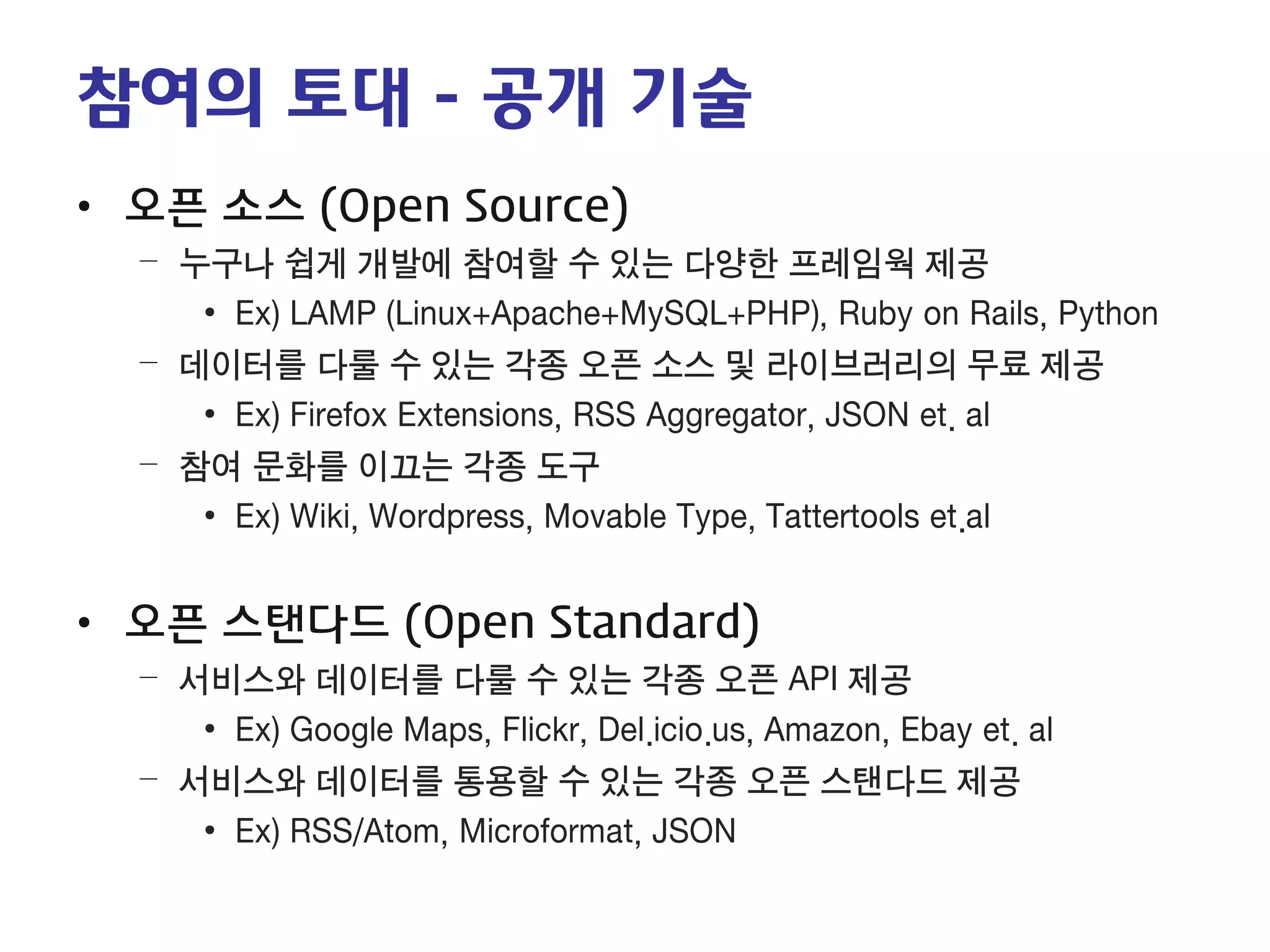 참여의 토대 - 공개 기술 
• 
오픈 소스 (Open Source) 
– 
누구나 쉽게 개발에 참여할 수 있는 다양한 프레임웍 제공 
• 
Ex) LAMP (Linux+Apache+MySQL+PHP), Ruby on Rails, Python 
– 
데이터를 다룰 수 있는 각종 오픈 소스 및 라이브러리의 무료 제공 
• 
Ex) Firefox Extensions, RSS Aggregator, JSON et. al 
– 
참여 문화를 이끄는 각종 도구 
• 
Ex) Wiki, Wordpress, Movable Type, Tattertools et.al 
• 
오픈 스탠다드 (Open Standard) 
– 
서비스와 데이터를 다룰 수 있는 각종 오픈 API 제공 
• 
Ex) Google Maps, Flickr, Del.icio.us, Amazon, Ebay et. al 
– 
서비스와 데이터를 통용할 수 있는 각종 오픈 스탠다드 제공 
• 
Ex) RSS/Atom, Microformat, JSON  