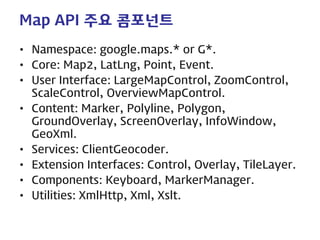 Map API 주요 콤포넌트 
• 
Namespace: google.maps.* or G*. 
• 
Core: Map2, LatLng, Point, Event. 
• 
User Interface: LargeMapControl, ZoomControl, ScaleControl, OverviewMapControl. 
• 
Content: Marker, Polyline, Polygon, GroundOverlay, ScreenOverlay, InfoWindow, GeoXml. 
• 
Services: ClientGeocoder. 
• 
Extension Interfaces: Control, Overlay, TileLayer. 
• 
Components: Keyboard, MarkerManager. 
• 
Utilities: XmlHttp, Xml, Xslt.  