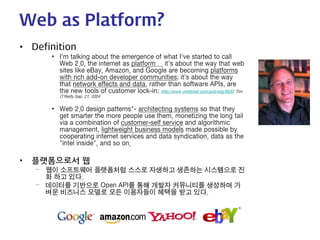 Web as Platform? 
• 
Definition 
• 
I'm talking about the emergence of what I've started to call Web 2.0, the internet as platform.... it's about the way that web sites like eBay, Amazon, and Google are becoming platforms with rich add-on developer communities; it's about the way that network effects and data, rather than software APIs, are the new tools of customer lock-in; http://www.oreillynet.com/pub/wlg/5630 Tim O'Reilly Sep. 21, 2004 
• 
Web 2.0 design patterns"- architecting systems so that they get smarter the more people use them, monetizing the long tail via a combination of customer-self service and algorithmic management, lightweight business models made possible by cooperating internet services and data syndication, data as the "intel inside", and so on. 
• 
플랫폼으로서 웹 
– 
웹이 소프트웨어 플랫폼처럼 스스로 자생하고 생존하는 시스템으로 진화 하고 있다. 
– 
데이터를 기반으로 Open API를 통해 개발자 커뮤니티를 생성하며 가벼운 비즈니스 모델로 모든 이용자들이 혜택을 받고 있다.  