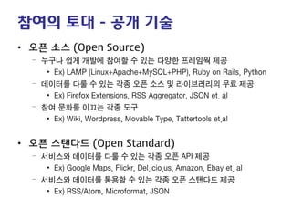 참여의 토대 - 공개 기술 
• 
오픈 소스 (Open Source) 
– 
누구나 쉽게 개발에 참여할 수 있는 다양한 프레임웍 제공 
• 
Ex) LAMP (Linux+Apache+MySQL+PHP), Ruby on Rails, Python 
– 
데이터를 다룰 수 있는 각종 오픈 소스 및 라이브러리의 무료 제공 
• 
Ex) Firefox Extensions, RSS Aggregator, JSON et. al 
– 
참여 문화를 이끄는 각종 도구 
• 
Ex) Wiki, Wordpress, Movable Type, Tattertools et.al 
• 
오픈 스탠다드 (Open Standard) 
– 
서비스와 데이터를 다룰 수 있는 각종 오픈 API 제공 
• 
Ex) Google Maps, Flickr, Del.icio.us, Amazon, Ebay et. al 
– 
서비스와 데이터를 통용할 수 있는 각종 오픈 스탠다드 제공 
• 
Ex) RSS/Atom, Microformat, JSON  