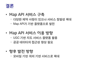 결론 
• 
Map API 서비스 구축 
– 
다양한 제약 사항이 있으나 서비스 창발성 확대 
– 
Map API가 기반 플랫폼으로 발전 
• 
Map API 서비스 이용 방향 
– 
UGC 기반 지도 서비스 플랫폼 활용 
– 
공공 데이터의 접근성 향상 필요 
• 
향후 발전 방향 
– 
모바일 기반 위치 기반 서비스로 확대 