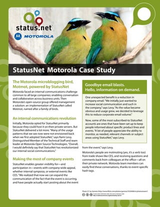 StatusNet Motorola Case Study
The Motorola microblogging bird,
Motmot, powered by StatusNet                                  Goodbye email blasts.
Motorola faced an internal communications challenge
                                                              Hello, information on demand.
common to all large companies: enabling conversation
and collaboration across business units. Then                 One unexpected benefit is a reduction in
Motorola’s open-source group offered management               company email. “We initially just wanted to
a solution: an implementation of StatusNet called             increase social communication and such in
Motmot, named after a family of birds.                        the company,” says Levy, “As the value became
                                                              obvious and usage grew, we decided to leverage
                                                              this to reduce corporate email volume.”
An internal communications revolution                         Now, some of the most subscribed-to StatusNet
Initially, Motorola opted for StatusNet primarily             accounts are ones that have been set up to keep
because they could host it on their private servers. But      people informed about specific product lines and
StatusNet delivered a lot more. “Many of the usage            events. “A lot of people appreciate the ability to
patterns that we see now were not envisioned back             monitor, as needed, relevant channels or subject
when we first adopted StatusNet,” says Rami Levy,             areas using StatusNet,” says Levy.
Distinguished Member of the Technical Staff and team
leader at Motorola Open Source Technologies. “Overall,
I would definitely say that StatusNet has revolutionized   from the event,” says Levy.
our internal social communications.”                       Motorola’s people are motmoting (yes, it’s a verb too)
                                                           from trade shows like CES, and receiving questions and
Making the most of company events                          comments back from colleagues at the office—all on
StatusNet enables greater visibility for—and               their private network. Motorola team members can
participation in—events with company-wide appeal,          easily find these conversations, thanks to event-specific
whether internal symposia, or external events like         hash tags.
CES. “We realized that now we can expand the
communication of the fact that the event is occurring,
and have people actually start posting about the event

                                                           Photo CC by Genista (http://www.flickr.com/photos/genista/3320408/in/photostream/)
                                                                        Except where otherwise noted, this work is licensed under
                                                                        http://creativecommons.org/licenses/by-sa/3.0/
 