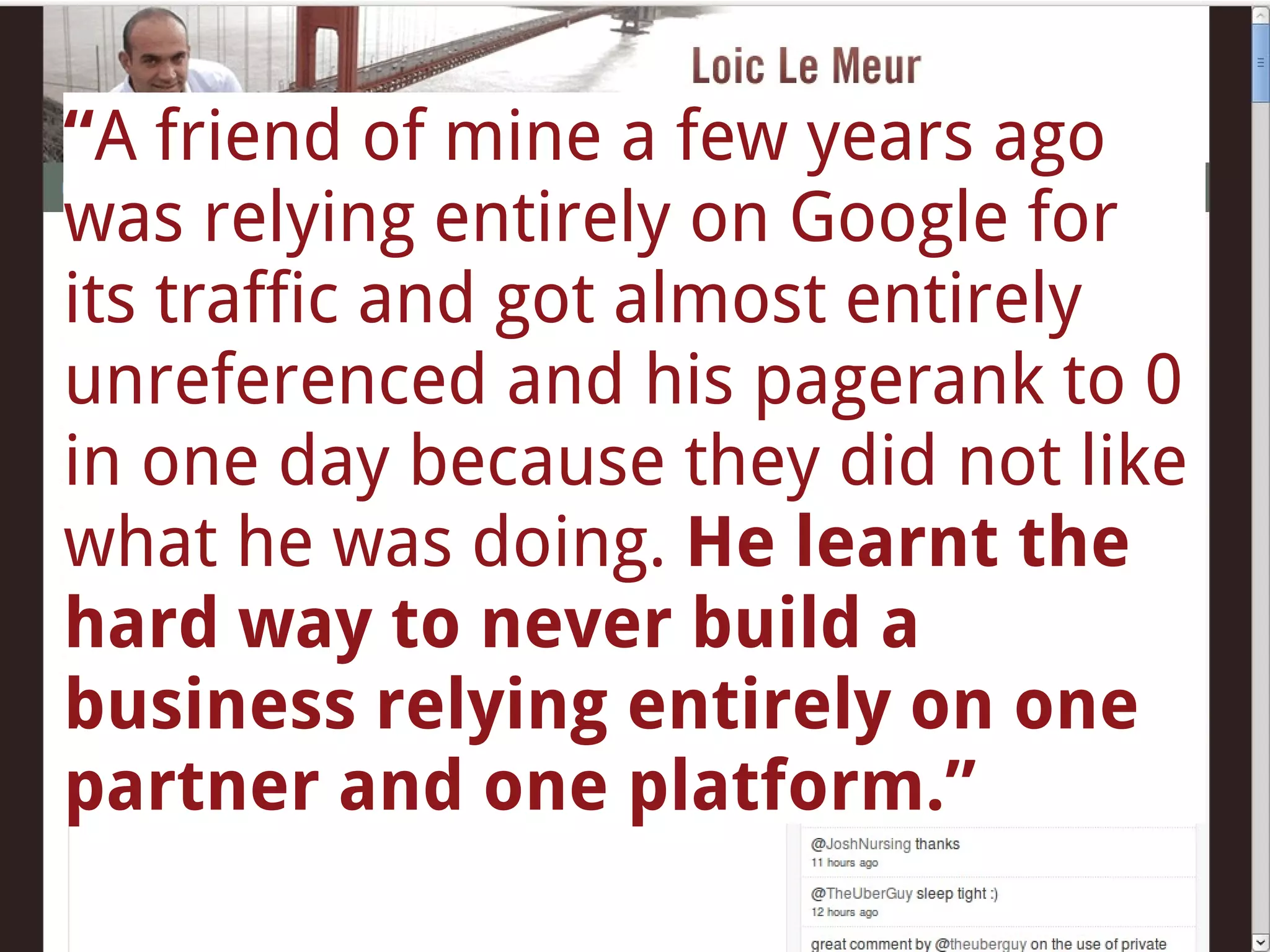 “ A friend of mine a few years ago was relying entirely on Google for its traffic and got almost entirely unreferenced and his pagerank to 0 in one day because they did not like what he was doing.  He learnt the hard way to never build a business relying entirely on one partner and one platform.” 