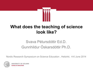 What does the teaching of science
look like?
Svava Pétursdóttir Ed.D.
Gunnhildur Óskarsdóttir Ph.D.
Nordic Research Symposium on Science Education , Helsinki, 4-6 June 2014
 
