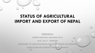 STATUS OF AGRICULTURAL
IMPORT AND EXPORT OF NEPAL
PRESENTED BY:
SURESH SIMKHADA (ABM-06M-2016)
M.SC. AG 3rd SEMESTER
DEPARTMENT OF AGRI-ECONOMICS AND AGRIBUSINESS MANAGEMENT
AGRICULTURE AND FORESTRY UNIVERSITY, RAMPUR
 