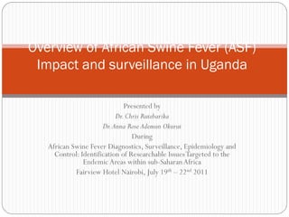 Overview of African Swine Fever (ASF)
 Impact and surveillance in Uganda

                              Presented by
                           Dr. Chris Rutebarika
                      Dr. Anna Rose Ademun Okurut
                                 During
   African Swine Fever Diagnostics, Surveillance, Epidemiology and
     Control: Identification of Researchable Issues Targeted to the
               Endemic Areas within sub-Saharan Africa
            Fairview Hotel Nairobi, July 19th – 22nd 2011
 