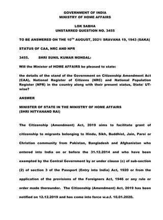 GOVERNMENT OF INDIA
MINISTRY OF HOME AFFAIRS
LOK SABHA
UNSTARRED QUESTION NO. 3455
TO BE ANSWERED ON THE 10TH
AUGUST, 2021/ SRAVANA 19, 1943 (SAKA)
STATUS OF CAA, NRC AND NPR
3455. SHRI SUNIL KUMAR MONDAL:
Will the Minister of HOME AFFAIRS be pleased to state:
the details of the stand of the Government on Citizenship Amendment Act
(CAA), National Register of Citizens (NRC) and National Population
Register (NPR) in the country along with their present status, State/ UT-
wise?
ANSWER
MINISTER OF STATE IN THE MINISTRY OF HOME AFFAIRS
(SHRI NITYANAND RAI)
The Citizenship (Amendment) Act, 2019 aims to facilitate grant of
citizenship to migrants belonging to Hindu, Sikh, Buddhist, Jain, Parsi or
Christian community from Pakistan, Bangladesh and Afghanistan who
entered into India on or before the 31.12.2014 and who have been
exempted by the Central Government by or under clause (c) of sub-section
(2) of section 3 of the Passport (Entry into India) Act, 1920 or from the
application of the provisions of the Foreigners Act, 1946 or any rule or
order made thereunder. The Citizenship (Amendment) Act, 2019 has been
notified on 12.12.2019 and has come into force w.e.f. 10.01.2020.
 
