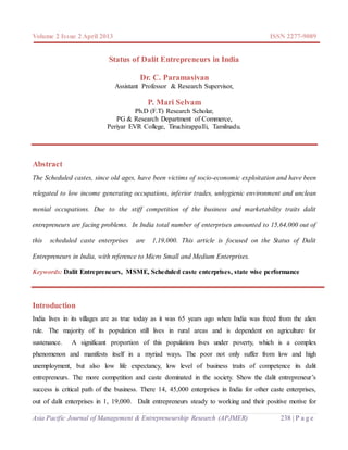 Volume 2 Issue 2 April 2013 ISSN 2277-9089
Asia Pacific Journal of Management & Entrepreneurship Research (APJMER) 238 | P a g e
Status of Dalit Entrepreneurs in India
Dr. C. Paramasivan
Assistant Professor & Research Supervisor,
P. Mari Selvam
Ph.D (F.T) Research Scholar,
PG & Research Department of Commerce,
Periyar EVR College, Tiruchirappalli, Tamilnadu.
Abstract
The Scheduled castes, since old ages, have been victims of socio-economic exploitation and have been
relegated to low income generating occupations, inferior trades, unhygienic environment and unclean
menial occupations. Due to the stiff competition of the business and marketability traits dalit
entrepreneurs are facing problems. In India total number of enterprises amounted to 15,64,000 out of
this scheduled caste enterprises are 1,19,000. This article is focused on the Status of Dalit
Entrepreneurs in India, with reference to Micro Small and Medium Enterprises.
Keywords: Dalit Entrepreneurs, MSME, Scheduled caste enterprises, state wise performance
Introduction
India lives in its villages are as true today as it was 65 years ago when India was freed from the alien
rule. The majority of its population still lives in rural areas and is dependent on agriculture for
sustenance. A significant proportion of this population lives under poverty, which is a complex
phenomenon and manifests itself in a myriad ways. The poor not only suffer from low and high
unemployment, but also low life expectancy, low level of business traits of competence its dalit
entrepreneurs. The more competition and caste dominated in the society. Show the dalit entrepreneur’s
success is critical path of the business. There 14, 45,000 enterprises in India for other caste enterprises,
out of dalit enterprises in 1, 19,000. Dalit entrepreneurs steady to working and their positive motive for
 