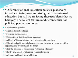  • Different National Education policies, plans were
introduced to improve and strengthen the system of
education but still we are facing those problems that we
had 1947. The salient features of different education
policies/ plans are as under:
 ▫ Well framed policies
 ▫ Need and situation based
 ▫ Focus on burning issues
 ▫ Compatible with international standards
 ▫ A blend of Islamic ideology and science and technology
 ▫ Educational policies and plans were comprehensive in nature very ideal
appealing and promising on the paper
 ▫ Had the potential to reshape and restructure education
 ▫ Hardly any aspect of education remained missing
 ▫ All types and levels were addressed 13
 