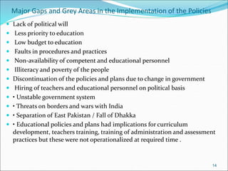 Major Gaps and Grey Areas in the Implementation of the Policies
 Lack of political will
 Less priority to education
 Low budget to education
 Faults in procedures and practices
 Non-availability of competent and educational personnel
 Illiteracy and poverty of the people
 Discontinuation of the policies and plans due to change in government
 Hiring of teachers and educational personnel on political basis
 • Unstable government system
 • Threats on borders and wars with India
 • Separation of East Pakistan / Fall of Dhakka
 • Educational policies and plans had implications for curriculum
development, teachers training, training of administration and assessment
practices but these were not operationalized at required time .
14
 