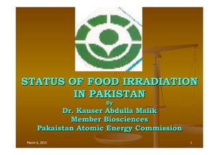 March 6, 2015 1
STATUS OF FOOD IRRADIATION
IN PAKISTAN
By
Dr. Kauser Abdulla Malik
Member Biosciences
Pakaistan Atomic Energy Commission
 